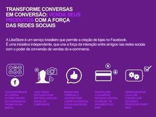 TRANSFORME CONVERSAS
EM CONVERSÃO: VENDA SEUS
PRODUTOS COM A FORÇA
DAS REDES SOCIAIS

A LikeStore é um serviço brasileiro que permite a criação de lojas no Facebook.
É uma iniciativa independente, que une a força da interação entre amigos nas redes sociais
com o poder de conversão de vendas do e-commerce.




TODA EXPERIÊNCIA   CADA VENDA         MESMO SEM           TRANSAÇÕES        GERENCIADOR DE
DE COMPRA          EFETUADA PODE      COMPRAR, O          TOTALMENTE        LOJA COM
OCORRE DENTRO      SER DIVULGADA NO   USUÁRIO PODE        SEGURAS ATRAVÉS   CONTROLE DE
DO FACEBOOK NA     MURAL DO           CURTIR AS OFERTAS   DO WIDGET DE      ESTOQUE E
PÁGINA DA SUA      COMPRADOR          E DIVULGAR EM SEU   PAGAMENTO DO      PEDIDOS EM TEMPO
MARCA                                 MURAL               MOIP              REAL
 