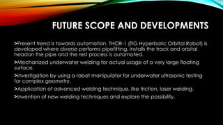 FUTURE SCOPE AND DEVELOPMENTS
>Present trend is towards automation. THOR-1 (TIG Hyperbaric Orbital Robot) is
developed where diverse performs pipefitting, installs the track and orbital
headon the pipe and the rest process is automated.
>Mechanized underwater welding for actual usage of a very large floating
surface.
>Investigation by using a robot manipulator for underwater ultrasonic testing
for complex geometry.
>Application of advanced welding technique, like friction, laser welding.
>Invention of new welding techniques and explore the possibility.
 