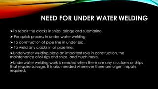 NEED FOR UNDER WATER WELDING
➤To repair the cracks in ships ,bridge and submarine.
➤ For quick process in under water welding.
➤ To construction of pipe line in under sea.
➤ To weld any cracks in oil pipe line.
➤Underwater welding plays an important role in construction, the
maintenance of oil rigs and ships, and much more.
➤Underwater welding work is needed when there are any structures or ships
that require salvage. It is also needed whenever there are urgent repairs
required.
 