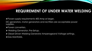 REQUIREMENT OF UNDER WATER WELDING
➤Power supply requirements 400 Amp or larger.
DC generators, motor generators and rectifiers are acceptable power
supplies.
➤Power converters.
➤ Welding Generator, Pre-Setup.
➤ Diesel Driven Welding Generator Amperageand Voltage settings.
➤Gas Manifolds.
 
