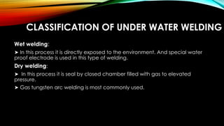 CLASSIFICATION OF UNDER WATER WELDING
Wet welding:
➤ In this process it is directly exposed to the environment. And special water
proof electrode is used in this type of welding.
Dry welding:
➤ In this process it is seal by closed chamber filled with gas to elevated
pressure.
➤ Gas tungsten arc welding is most commonly used.
 