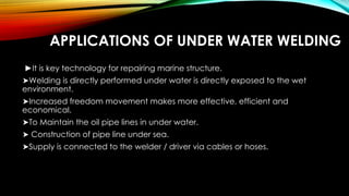 APPLICATIONS OF UNDER WATER WELDING
►It is key technology for repairing marine structure.
➤Welding is directly performed under water is directly exposed to the wet
environment.
➤Increased freedom movement makes more effective, efficient and
economical.
➤To Maintain the oil pipe lines in under water.
➤ Construction of pipe line under sea.
➤Supply is connected to the welder / driver via cables or hoses.
 