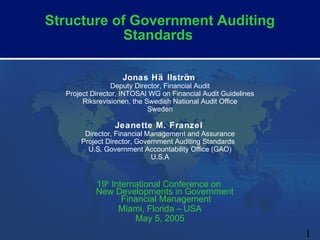 Structure of Government Auditing
            Standards

                   Jonas Hä llström
                Deputy Director, Financial Audit
  Project Director, INTOSAI WG on Financial Audit Guidelines
       Riksrevisionen, the Swedish National Audit Office
                            Sweden

                 Jeanette M. Franzel
       Director, Financial Management and Assurance
      Project Director, Government Auditing Standards
        U.S. Government Accountability Office (GAO)
                            U.S.A


           19th International Conference on
           New Developments in Government
                   Financial Management
                  Miami, Florida – USA
                      May 5, 2005
                                                               1
 