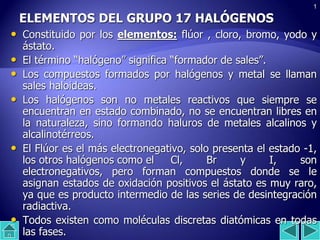 1
ELEMENTOS DEL GRUPO 17 HALÓGENOS
• Constituido por los elementos: flúor , cloro, bromo, yodo y
ástato.
• El término “halógeno” significa “formador de sales”.
• Los compuestos formados por halógenos y metal se llaman
sales haloideas.
• Los halógenos son no metales reactivos que siempre se
encuentran en estado combinado, no se encuentran libres en
la naturaleza, sino formando haluros de metales alcalinos y
alcalinotérreos.
• El Flúor es el más electronegativo, solo presenta el estado -1,
los otros halógenos como el Cl, Br y I, son
electronegativos, pero forman compuestos donde se le
asignan estados de oxidación positivos el ástato es muy raro,
ya que es producto intermedio de las series de desintegración
radiactiva.
• Todos existen como moléculas discretas diatómicas en todas
las fases.
 