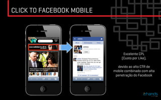 CLICK TO FACEBOOK MOBILE




                                 Excelente CPL
                                (Custo por Like),

                             devido ao alto CTR de
                           mobile combinado com alta
                            penetração do Facebook
 