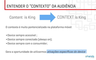 ENTENDER O “CONTEXTO” DA AUDIÊNCIA

   Content is King                        CONTEXT is King

O contexto é muito pontencializado na plataforma móvel:

• Device sempre acessível ;
• Device sempre conectado (always on);
• Device sempre com o consumidor;

Gera a oportunidade de utilizarmos ativações especíﬁcas do device
 