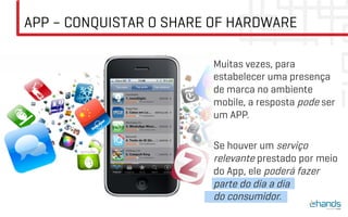 APP – CONQUISTAR O SHARE OF HARDWARE

                        Muitas vezes, para
                        estabelecer uma presença
                        de marca no ambiente
                        mobile, a resposta pode ser
                        um APP.

                        Se houver um serviço
                        relevante prestado por meio
                        do App, ele poderá fazer
                        parte do dia a dia
                        do consumidor.
 