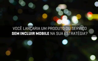 VOCÊ LANÇARIA UM PRODUTO OU SERVIÇO
SEM INCLUIR MOBILE NA SUA ESTRATÉGIA?
 