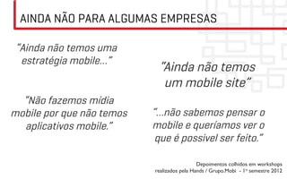 AINDA NÃO PARA ALGUMAS EMPRESAS

 “Ainda não temos uma
  estratégia mobile…”
                            “Ainda não temos
                             um mobile site”
  “Não fazemos mídia
mobile por que não temos   “…não sabemos pensar o
  aplicativos mobile.”     mobile e queríamos ver o
                            que é possivel ser feito.”

                                             Depoimentos colhidos em workshops
                           realizados pela Hands / Grupo.Mobi - 1o semestre 2012	

 
