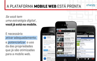 A PLATAFORMA MOBILE WEB ESTÁ PRONTA

Se você tem
uma estratégia digital ,
você já está no mobile.

E necessário
ativar adequadamente.
e potencializar o uso
da das propriedades
que já são otimizadas
para a mobile web.
 
