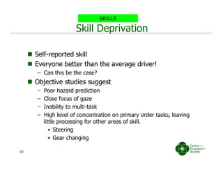 Skill Deprivation
 Self-reported skill
 Everyone better than the average driver!
– Can this be the case?
 Objective studies suggest
– Poor hazard prediction
– Close focus of gaze
– Inability to multi-task
– High level of concentration on primary order tasks, leaving
little processing for other areas of skill.
• Steering
• Gear changing
SKILLS
10
 