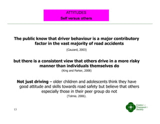 The public know that driver behaviour is a major contributory
factor in the vast majority of road accidents
(Cauzard, 2003)
but there is a consistent view that others drive in a more risky
manner than individuals themselves do
(King and Parker, 2008)
Not just driving – older children and adolescents think they have
good attitude and skills towards road safety but believe that others
especially those in their peer group do not
(Tolmie. 2006).
Self versus others
ATTITUDES
13
 
