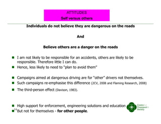 Individuals do not believe they are dangerous on the roads
And
Believe others are a danger on the roads
 I am not likely to be responsible for an accidents, others are likely to be
responsible. Therefore little I can do.
 Hence, less likely to need to “plan to avoid them”
 Campaigns aimed at dangerous driving are for “other” drivers not themselves.
 Such campaigns re-emphasise this difference (2CV, 2008 and Flaming Research, 2008)
 The third-person effect (Davison, 1983).
 High support for enforcement, engineering solutions and education
 But not for themselves - for other people.
Self versus others
ATTITUDES
14
 