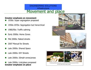 Movement and place
Greater emphasis on movement
 1930s: Super segregation proposed
 1950s-1970s: Segregation but hierarchical
 1980/90s: Traffic calming
 Early 2000s: Home Zones
 Mid 2000s: Naked streets
 2007 Manual for Streets
 Late 2000s: Shared Space
 Late 2000s: DIY Streets
 Late 2000s: 20mph zones/areas
 Late 2000s: Link/place proposed
Greater emphasis on place
ENGINEERING SOLUTIONS
infrastructure
 