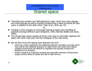 Shared space
 “Providing less complex and ‘self-explaining’ roads, which have clear signage
and road markings as well as intuitive infrastructure is likely to benefit all road
users, in addition to the older driver” (Box et al., 2010; pg. 43)
Vs.
 Creating a more complex to encourage sharing of space and a levelling of
priorities amongst different users (Engwicht, 1992; Hamiton-Baillie and Jones,
2005).
 This should help reduce speeds of drivers who have to informally negotiate the
space with other road users and the ambiguity of the road scene.
 But we don’t know the tipping point between the two?
– what may create complexity and additional attention amongst a younger driver
may well be very different to that of an older driver who could find a highly
complex environment too difficult to negotiate and actually increase the
likelihood of an accident.
– Further research is needed to examine the interaction between infrastructure
design and the affect on ability and skill of older drivers.
24
ENGINEERING SOLUTIONS
infrastructure
 
