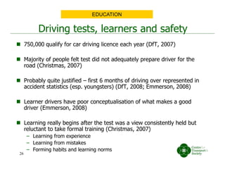 Driving tests, learners and safety
 750,000 qualify for car driving licence each year (DfT, 2007)
 Majority of people felt test did not adequately prepare driver for the
road (Christmas, 2007)
 Probably quite justified – first 6 months of driving over represented in
accident statistics (esp. youngsters) (DfT, 2008; Emmerson, 2008)
 Learner drivers have poor conceptualisation of what makes a good
driver (Emmerson, 2008)
 Learning really begins after the test was a view consistently held but
reluctant to take formal training (Christmas, 2007)
– Learning from experience
– Learning from mistakes
– Forming habits and learning norms
EDUCATION
26
 