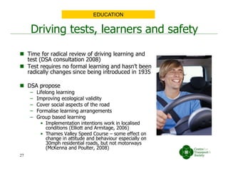  Time for radical review of driving learning and
test (DSA consultation 2008)
 Test requires no formal learning and hasn’t been
radically changes since being introduced in 1935
 DSA propose
– Lifelong learning
– Improving ecological validity
– Cover social aspects of the road
– Formalise learning arrangements
– Group based learning
• Implementation intentions work in localised
conditions (Elliott and Armitage, 2006)
• Thames Valley Speed Course – some effect on
change in attitude and behaviour especially on
30mph residential roads, but not motorways
(McKenna and Poulter, 2008)
Driving tests, learners and safety
EDUCATION
27
 
