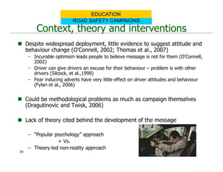 Context, theory and interventions
 Despite widespread deployment, little evidence to suggest attitude and
behaviour change (O’Connell, 2002; Thomas et al., 2007)
– Incurable optimism leads people to believe message is not for them (O’Connell,
2002)
– Driver can give drivers an excuse for their behaviour – problem is with other
drivers (Silcock, et al.,1999)
– Fear inducing adverts have very little effect on driver attitudes and behaviour
(Fylan et al., 2006)
 Could be methodological problems as much as campaign themselves
(Dragutinovic and Twisk, 2006)
 Lack of theory cited behind the development of the message
– “Popular psychology” approach
» Vs.
– Theory-led non-reality approach
ROAD SAFETY CAMPAIGNS
EDUCATION
30
 