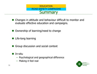 Summary
 Changes in attitude and behaviour difficult to monitor and
evaluate effective education and campaigns.
 Ownership of learning/need to change
 Life-long learning
 Group discussion and social context
 In-situ
– Psychological and geographical difference
– Making it feel real
ROAD SAFETY CAMPAIGNS
EDUCATION
31
 