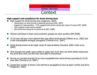 Context
High support and compliance for drink-driving laws
 High support for drink-driving laws (Higginson, 2005)
– Clamp-down on drink-driving is positively perceived (RAC, 2007)
– Support for high penalties – 72% suggest drink-drivers should get a ban of 5 years (DfT, 2008)
– 94% support a more severe penalty
– 85% think limit should be no drinks at all (DfT, 2008)
 Women and those in lower socio-economic groups are more punitive (DfT,2008).
 15-19 year old boys more tolerant than girls about drink-driving (O’Brien et al., 2002) but
is still unacceptable amongst youngsters (Thomas et al., 2007)
 Drink-driving known to be major cause of road accidents (Cauzard, 2003; Fuller et al.,
2008)
 75% thought the public were unable to judge how much they can drink before being over
the drink-drive limit, but felt they were able to themselves!
 Driving on cannabis thought to be more acceptable than drink-driving according to 15-19
year olds (Thomas et al., 2007).
 Substantial number of drivers who still find it acceptable to have at least 2 drinks and drive
(Higginson, 2005)
DRINK DRIVING
ENFORCEMENT
36
 