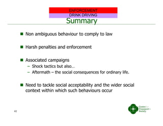 Summary
 Non ambiguous behaviour to comply to law
 Harsh penalties and enforcement
 Associated campaigns
– Shock tactics but also…
– Aftermath – the social consequences for ordinary life.
 Need to tackle social acceptability and the wider social
context within which such behaviours occur
DRINK DRIVING
ENFORCEMENT
41
 