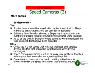 Speed Cameras (2)
So they work?
Yes…
 Studies have shown that a reduction in the speed limit to 20mph
in built-up areas causes a 60 per cent fall in accidents
 Evidence from Swindon showed a 30 per cent reduction in the
numbers of people killed or injured since cameras were installed
 At 10 of the sites in Swindon where cameras were introduced, no
road accident deaths have been recorded
No...
 Critics say it's not speed that kills but tiredness and careless
driving. It's this that should be targeted with safer driving
campaigns
 Speed cameras are being used as an easy way for the authorities
to bump up their revenues, antagonising the public
 Cameras are counter-productive in creating a tendency for
drivers to break the speed limit when they are not around
ENFORCEMENT
More on this
43
 