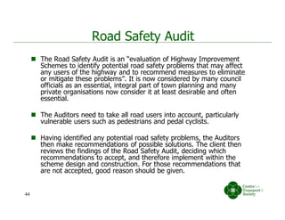 Road Safety Audit
 The Road Safety Audit is an “evaluation of Highway Improvement
Schemes to identify potential road safety problems that may affect
any users of the highway and to recommend measures to eliminate
or mitigate these problems”. It is now considered by many council
officials as an essential, integral part of town planning and many
private organisations now consider it at least desirable and often
essential.
 The Auditors need to take all road users into account, particularly
vulnerable users such as pedestrians and pedal cyclists.
 Having identified any potential road safety problems, the Auditors
then make recommendations of possible solutions. The client then
reviews the findings of the Road Safety Audit, deciding which
recommendations to accept, and therefore implement within the
scheme design and construction. For those recommendations that
are not accepted, good reason should be given.
44
 