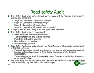 Road safety Audit
 Road Safety Audits are undertaken at various stages of the highway improvement
scheme and comprise:-
– Stage 1 – Completion of preliminary design
– Stage 2 – Completion of detailed design
– Stage 3 – Completion of construction
– Stage 4 – Monitoring (12 months and 36 months)
 A stage 1 and 2 Road Safety Audit are quite often combined.
 Road Safety Audits can be requested for:
– Major and minor highway improvements
– Traffic management and calming schemes
– Pedestrian and cycling schemes
– New and amended junctions
– Motorway improvements
 Road Safety Audits are undertaken by an Audit Team, which must be independent
to the Design Team.
– The Audit Team comprises of a minimum of two persons with appropriate levels of
training, skills and experience in Road Safety Engineering and/or Accident
Investigation.
– The members of the Audit Team may be drawn from within the Design Organisation
or from another body.
 Site visits are a specific requirement of the Audit and both day time and night time
visits are usually required in the later Audit stages.
45
 