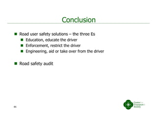 Conclusion
 Road user safety solutions – the three Es
 Education, educate the driver
 Enforcement, restrict the driver
 Engineering, aid or take over from the driver
 Road safety audit
46
 