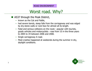 Worst road. Why?
 A537 through the Peak District,
– known as the Cat and Fiddle,
– had severe bends, steep falls from the carriageway and was edged
by dry-stone walls or rock face for almost all its length.
– Fatal and serious collisions on the route - popular with tourists,
goods vehicles and motorcyclists - rose from 15 in the three years
to 2005 to 34 between 2006 and 2008.
– Single carriageway A road.
– Most crashes happened at weekends during the summer in dry,
daylight conditions.
5
ROAD ENVIRONMENT
 