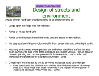 Design of streets and
environment
Areas of high road user accidents tend to be characterised by:
• Large open carriage way for vehicles.
• Areas of mixed land-use
• Areas where houses have little or no outside areas for recreation.
• No segregation of heavy volume traffic from pedestrian and other light traffic.
• Housing and streets where pedestrian and other travellers’ safety has not
been considered and were often designed pre-motor-vehicle. Hence greater
on-road parking and narrow pavements increase road user conflict and
increases the potential for accidents (Christie 1995).
• Crossing of main roads to get to services increases road user danger
– it has been found that children from families with the lowest quarter of income
cross 50% more roads than those in families in the highest income quarter
(Judge and Benzeval, 1993; White et al., 2000).
ROAD ENVIRONMENT
9
 