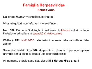 Famiglia Herpesviridae
                             Herpes virus

Dal greco herpein = strisciare, insinuarsi

Virus ubiquitari, con infezioni molto diffuse

Nel 1950, Burnet e Buddingh dimostrarono la latenza del virus dopo
l’infezione primaria e la capacità di riattivazione

Weller (1954) isolò VZV dalle lesioni cutanee della varicella e dello
zoster

Sono stati isolati circa 100 Herpesvirus, almeno 1 per ogni specie
animale per la quale si è fatta una ricerca specifica

Al momento attuale sono stati descritti 8 Herpesvirus umani
 