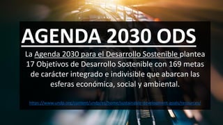 AGENDA 2030 ODS
La Agenda 2030 para el Desarrollo Sostenible plantea
17 Objetivos de Desarrollo Sostenible con 169 metas
de carácter integrado e indivisible que abarcan las
esferas económica, social y ambiental.
https://www.undp.org/content/undp/es/home/sustainable-development-goals/resources/
 