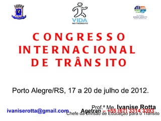 C ONGRES S O
     IN T E R N A C IO N A L
       D E T R Â N S IT O

  Porto Alegre/RS, 17 a 20 de julho de 2012.

                                  Prof.ª Me. Ivanise Rotta
ivaniserotta@gmail.com      Agetran – +55 (67) 3314 3393
                      Chefe da Divisão de Educação para o Trânsito
 