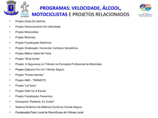 PROGRAMAS: VELOCIDADE, ÁLCOOL,
                  MOTOCICLISTAS E PROJETOS RELACIONADOS
•   Projeto Clube Do Setinha
•   Projeto Gerenciamento De Velocidade
•   Projeto Motociclista
•   Projeto Motorista
•   Projeto Fiscalização Eletrônica
•   Projeto Sinalização: Horizontal, Vertical e Semafórica
•   Projeto Melhor Idade Na Faixa
•   Projeto “Sinal Verde”
•   Projeto: A Segurança no Trânsito na Formação Profissional de Motoristas
•   Projeto Calouros Por Um Trânsito Seguro
            Calou
•   Projeto “Portas Abertas”
•   Projeto AME - TRÂNSITO
•   Projeto “Lei Seca”
•   Projeto OAB Vai À Escola
•   Projeto Fiscalização Preventiva
•   Campanha “Pedestre, Eu Cuido!”
•   Sistema Dinâmico De Melhoria Contínua: Escola Segura
•   Fiscalização Fator Local de Risco/Grupo de Vítimas Local
 