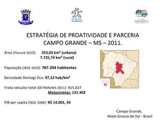 ESTRATÉGIA DE PROATIVIDADE E PARCERIA
                  CAMPO GRANDE – MS – 2011.
Área (Planurb 2010):    353,03 km² (urbana)
                       7.735,74 km² (rural)

População (IBGE 2010): 787.204 habitantes

Densidade Demográfica: 97,22 hab/km²

Frota veículos total (DETRAN/MS 2011): 415.637
                           Motocicletas: 121.402

PIB per capita (IBGE 2008): R$ 14.001, 93

                                                       Campo Grande,
                                                   Mato Grosso do Sul - Brasil
 
