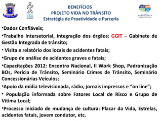 BENEFÍCIOS
                      PROJETO VIDA NO TRÂNSITO
                  Estratégia de Proatividade e Parceria
•Dados Confiáveis;
•Trabalho Intersetorial, Integração dos órgãos: GGIT – Gabinete de
Gestão Integrada de trânsito;
• Visita e relatório dos locais de acidentes fatais;
•Grupo de análise de acidentes graves e fatais;
•Capacitações 2012: Encontro Nacional, II Work Shop, Padronização
BOs, Perícia de Trânsito, Seminário Crimes de Trânsito, Seminário
Concessionárias Veículos;
•Apoio da mídia televisionada, rádio, jornais impressos e “on line”;
• População informada sobre Fatores Local de Risco e Grupo de
Vítima Local;
•Processo iniciado de mudança de cultura: Placar da Vida, Estrelas,
acidentes fatais, jovem condutor, etc.
 