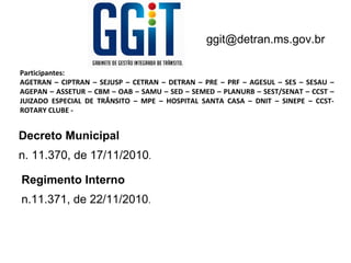 ggit@detran.ms.gov.br

Participantes:
AGETRAN – CIPTRAN – SEJUSP – CETRAN – DETRAN – PRE – PRF – AGESUL – SES – SESAU –
AGEPAN – ASSETUR – CBM – OAB – SAMU – SED – SEMED – PLANURB – SEST/SENAT – CCST –
JUIZADO ESPECIAL DE TRÂNSITO – MPE – HOSPITAL SANTA CASA – DNIT – SINEPE – CCST-
ROTARY CLUBE -


Decreto Municipal
n. 11.370, de 17/11/2010.

Regimento Interno
n.11.371, de 22/11/2010.
 