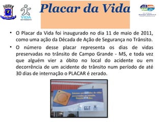 Placar da Vida
• O Placar da Vida foi inaugurado no dia 11 de maio de 2011,
  como uma ação da Década de Ação de Segurança no Trânsito.
• O número desse placar representa os dias de vidas
  preservadas no trânsito de Campo Grande - MS, e toda vez
  que alguém vier a óbito no local do acidente ou em
  decorrência de um acidente de trânsito num período de até
  30 dias de internação o PLACAR é zerado.
 