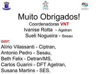 Muito Obrigados!
            Coordenadoras VNT
          Ivanise Rotta - Agetran
           Sueli Nogueira - Sesau
GGIT:
Alírio Vilassanti - Ciptran,
Antonio Pedro - Sesau,
Beth Felix - Detran/MS,
Carlos Guarini - DFT Agetran,
Susana Martins - SES.
 