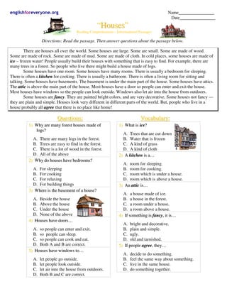 englishforeveryone.org Name________________
Date________________
“HHoouusseess”
Reading Comprehension – Informational Passages
Directions: Read the passage. Then answer questions about the passage below.
There are houses all over the world. Some houses are large. Some are small. Some are made of wood.
Some are made of rock. Some are made of mud. Some are made of cloth. In cold places, some houses are made of
iiccee – frozen water! People usually build their houses with something that is easy to find. For example, there are
many trees in a forest. So people who live there might build a house made of logs.
Some houses have one room. Some houses have many rooms. There is usually a bedroom for sleeping.
There is often a kkiittcchheenn for cooking. There is usually a bathroom. There is often a living room for sitting and
talking. Some houses have basements. The basement is under the main part of the house. Some houses have attics.
The aattttiicc is above the main part of the house. Most houses have a door so people can enter and exit the house.
Most houses have windows so the people can look outside. Windows also let air into the house from outdoors.
Some houses are ffaannccyy. They are painted bright colors, and are very decorative. Some houses not fancy ––
they are plain and simple. Houses look very different in different parts of the world. But, people who live in a
house probably all aaggrreeee that there is no place like home!
QQuueessttiioonnss::
11)) WWhhyy aarree mmaannyy ffoorreesstt hhoouusseess mmaaddee ooff
llooggss??
A. There are many logs in the forest.
B. Trees are easy to find in the forest.
C. There is a lot of wood in the forest.
D. All of the above
22)) WWhhyy ddoo hhoouusseess hhaavvee bbeeddrroooommss??
A. For sleeping
B. For cooking
C. For relaxing
D. For building things
33)) WWhheerree iiss tthhee bbaasseemmeenntt ooff aa hhoouussee??
A. Beside the house
B. Above the house
C. Under the house
D. None of the above
44)) HHoouusseess hhaavvee ddoooorrss……
A. so people can enter and exit.
B. so people can sleep.
C. so people can cook and eat.
D. Both A and B are correct.
55)) HHoouusseess hhaavvee wwiinnddoowwss ttoo……
A. let people go outside.
B. let people look outside.
C. let air into the house from outdoors.
D. Both B and C are correct.
VVooccaabbuullaarryy::
11)) WWhhaatt iiss iiccee??
A. Trees that are cut down
B. Water that is frozen
C. A kind of grass
D. A kind of cloth
22)) AA kkiittcchheenn iiss aa……
A. room for sleeping.
B. room for cooking.
C. room which is under a house.
D. room which is above a house.
33)) AAnn aattttiicc iiss……
A. a house made of ice.
B. a house in the forest.
C. a room under a house.
D. a room above a house.
44)) IIff ssoommeetthhiinngg iiss ffaannccyy,, iitt iiss……
A. bright and decorative.
B. plain and simple.
C. ugly.
D. old and tarnished.
55)) IIff ppeeooppllee aaggrreeee,, tthheeyy……
A. decide to do something.
B. feel the same way about something.
C. live in the same house.
D. do something together.
 