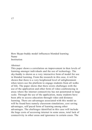 17
How Skype-buddy model influences blended learning
Name
Institution
Abstract
This paper shows a correlation on improvement in then levels of
learning amongst individuals and the use of technology. The
sky-buddy is shown as a very interactive form of model for use
in blended learning. From the research in this case, it will be
shown that there is a very heightened level of enlightenment
when tutors use the platform to engage students from all walks
of life. The paper shows that there exists challenges with the
use of the application and other form of video conferencing in
areas where the internet connectivity has not penetrated in large
scale. Through the use of the application, many students have
been able to access education through video and distance
learning. There are advantages associated with this model as
will be found here namely classroom simulations, cost saving
advantages, self paced form of learning among other
advantages. The challenges identified in this case will include
the huge costs of accessing internet in some areas, total lack of
connectivity in other areas and ignorance in certain cases. The
 