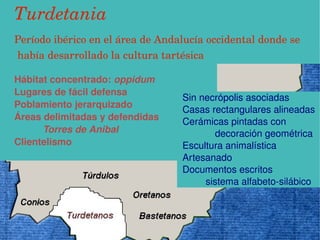 Turdetania
   Período ibérico en el área de Andalucía occidental donde se               
      había desarrollado la cultura tartésica

   Hábitat concentrado: oppidum
   Lugares de fácil defensa
                                          Sin necrópolis asociadas
   Poblamiento jerarquizado
                                          Casas rectangulares alineadas
   Áreas delimitadas y defendidas         Cerámicas pintadas con             
         Torres de Anibal                             decoración geométrica
   Clientelismo                           Escultura animalística
                                          Artesanado
                                          Documentos escritos
                                                   sistema alfabeto­silábico



                                     
 
