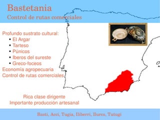 Bastetania
  Control de rutas comerciales

Profundo sustrato cultural:
   ● El Argar

   ● Tarteso

   ● Púnicos

   ● Iberos del sureste

   ● Greco­foceos


Economía agropecuaria
Control de rutas comerciales



            Rica clase dirigente
      Importante producción artesanal
                                         
                  Basti, Acci, Tugia, Iliberri, Ilurco, Tutugi 
 