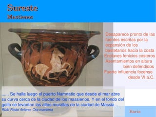 Sureste
   Mastienos


                                                      Desaparece pronto de las 
                                                      fuentes escritas por la       
                                                      expansión de los                
                                                      bastetanos hacia la costa
                                                     Enclaves fenicios costeros
                                                      Asentamientos en altura    
                                                                     bien defendidos
                                                     Fuerte influencia focense   
                                                                         desde VI a.C. 


...... Se halla luego el puerto Namnatio que desde el mar abre 
su curva cerca de la ciudad de los massienos. Y en el fondo del 
golfo se levantan las altas murallas de la ciudad de Massia...
                                        
Rufo Festo Avieno, Ora maritima
                                                                     Baria
 
