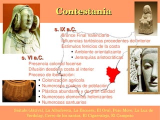 Contestania
                         s. IX a.C. 
                           Bronce Final Valenciano
                           Influencias tartésicas procedentes del interior
                           Estímulos fenicios de la costa
                                 ● Ambiente orientalizante


       s. VI a.C.                ● Jerarquías aristocráticas


          Presencia colonial focense
          Difusión desde la costa al interior
          Proceso de iberización:
               ● Colonización agrícola

               ● Numerosos núcleos de población

               ● Plástica abundante y de gran calidad

               ● Numerosos elementos helenizantes

               ● Numerosos santuarios



    Saitabi (Játiva), La Albufereta, La Escuera, El Oral, Pozo Moro, La Luz de 
                                         
          Verdolay, Cerro de los santos, El Cigarralejo, El Campezo
 