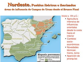 Nordeste. Pueblos ibéricos e iberizados
áreas de influencia de Campos de Urnas desde el Bronce Final

                                              Inicio s. VII a.C.:
                                                  ● Agricultura 


                                                    intensiva de 
                                                    influencias 
                                                    orientales 
                                                    desde la costa 
                                                    hacia el 
                                                    interior
                                                  ● Cambios 


                                                    socio­
                                                    económicos
                                                  ● Novedades 


                                                    técnicas: 
                                                    hierro, torno
                                                  ● Aparición de 
                              
                                                    jerarquías
 