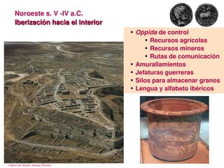 Noroeste s. V ­IV a.C.
      Iberización hacia el interior
                                          ●   Oppida de control
                                                  ● Recursos agrícolas

                                                  ● Recursos mineros

                                                  ● Rutas de comunicación

                                          ●   Amurallamientos
                                          ●   Jefaturas guerreras
                                          ●   Silos para almacenar granos
                                          ●   Lengua y alfabeto ibéricos




                                       

Cabezo de Alcalá. Azaila (Teruel)
 