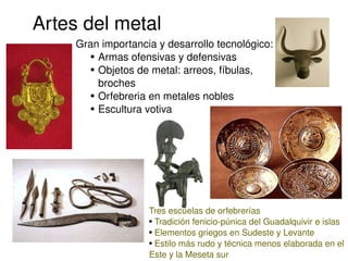 Artes del metal
         Gran importancia y desarrollo tecnológico:
            ● Armas ofensivas y defensivas

            ● Objetos de metal: arreos, fíbulas, 


              broches
            ● Orfebreria en metales nobles

            ● Escultura votiva




                        Tres escuelas de orfebrerías
                        ● Tradición fenicio­púnica del Guadalquivir e islas

                        ● Elementos griegos en Sudeste y Levante

                                
                        ● Estilo más rudo y técnica menos elaborada en el 


                        Este y la Meseta sur
 