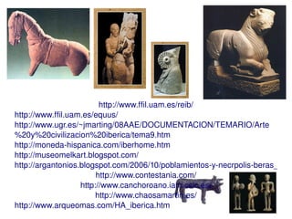http://www.ffil.uam.es/reib/
http://www.ffil.uam.es/equus/
http://www.ugr.es/~jmarting/08AAE/DOCUMENTACION/TEMARIO/Arte
%20y%20civilizacion%20iberica/tema9.htm
http://moneda­hispanica.com/iberhome.htm
http://museomelkart.blogspot.com/
http://argantonios.blogspot.com/2006/10/poblamientos­y­necrpolis­beras_10.h
                        http://www.contestania.com/
                   http://www.canchoroano.iam.csic.es/
                        http://www.chaosamartin.es/
                                        
http://www.arqueomas.com/HA_iberica.htm
 